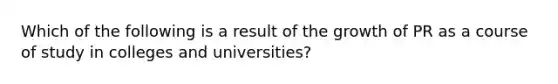 Which of the following is a result of the growth of PR as a course of study in colleges and universities?