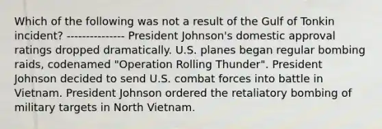 Which of the following was not a result of the Gulf of Tonkin incident? --------------- President Johnson's domestic approval ratings dropped dramatically. U.S. planes began regular bombing raids, codenamed "Operation Rolling Thunder". President Johnson decided to send U.S. combat forces into battle in Vietnam. President Johnson ordered the retaliatory bombing of military targets in North Vietnam.