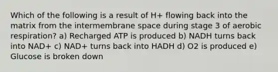 Which of the following is a result of H+ flowing back into the matrix from the intermembrane space during stage 3 of <a href='https://www.questionai.com/knowledge/kyxGdbadrV-aerobic-respiration' class='anchor-knowledge'>aerobic respiration</a>? a) Recharged ATP is produced b) NADH turns back into NAD+ c) NAD+ turns back into HADH d) O2 is produced e) Glucose is broken down