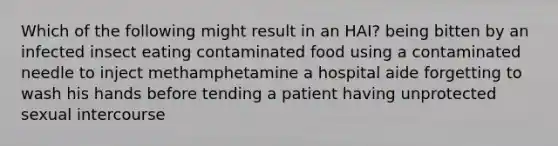 Which of the following might result in an HAI? being bitten by an infected insect eating contaminated food using a contaminated needle to inject methamphetamine a hospital aide forgetting to wash his hands before tending a patient having unprotected sexual intercourse