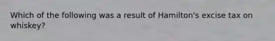 Which of the following was a result of Hamilton's excise tax on whiskey?