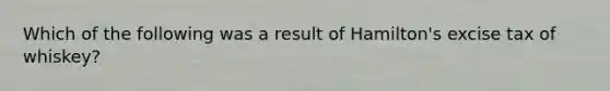 Which of the following was a result of Hamilton's excise tax of whiskey?