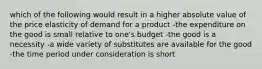 which of the following would result in a higher absolute value of the price elasticity of demand for a product -the expenditure on the good is small relative to one's budget -the good is a necessity -a wide variety of substitutes are available for the good -the time period under consideration is short