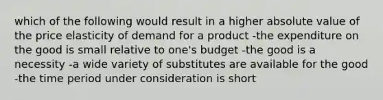 which of the following would result in a higher absolute value of the price elasticity of demand for a product -the expenditure on the good is small relative to one's budget -the good is a necessity -a wide variety of substitutes are available for the good -the time period under consideration is short