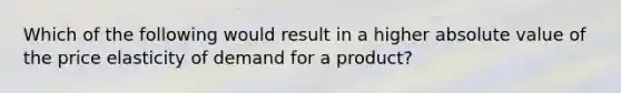 Which of the following would result in a higher <a href='https://www.questionai.com/knowledge/kbbTh4ZPeb-absolute-value' class='anchor-knowledge'>absolute value</a> of the price elasticity of demand for a​ product?