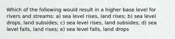 Which of the following would result in a higher base level for rivers and streams: a) sea level rises, land rises; b) sea level drops, land subsides; c) sea level rises, land subsides; d) sea level falls, land rises; e) sea level falls, land drops