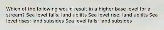 Which of the following would result in a higher base level for a stream? Sea level falls; land uplifts Sea level rise; land uplifts Sea level rises; land subsides Sea level falls; land subsides