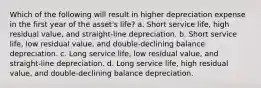 Which of the following will result in higher depreciation expense in the first year of the asset's life? a. Short service life, high residual value, and straight-line depreciation. b. Short service life, low residual value, and double-declining balance depreciation. c. Long service life, low residual value, and straight-line depreciation. d. Long service life, high residual value, and double-declining balance depreciation.