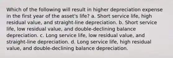 Which of the following will result in higher depreciation expense in the first year of the asset's life? a. Short service life, high residual value, and straight-line depreciation. b. Short service life, low residual value, and double-declining balance depreciation. c. Long service life, low residual value, and straight-line depreciation. d. Long service life, high residual value, and double-declining balance depreciation.