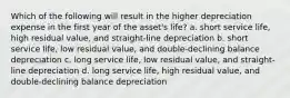 Which of the following will result in the higher depreciation expense in the first year of the asset's life? a. short service life, high residual value, and straight-line depreciation b. short service life, low residual value, and double-declining balance depreciation c. long service life, low residual value, and straight-line depreciation d. long service life, high residual value, and double-declining balance depreciation