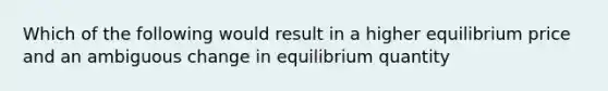 Which of the following would result in a higher equilibrium price and an ambiguous change in equilibrium quantity