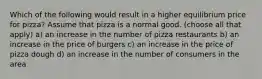 Which of the following would result in a higher equilibrium price for pizza? Assume that pizza is a normal good. (choose all that apply) a) an increase in the number of pizza restaurants b) an increase in the price of burgers c) an increase in the price of pizza dough d) an increase in the number of consumers in the area