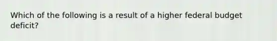 Which of the following is a result of a higher federal budget deficit?