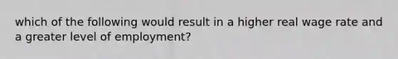 which of the following would result in a higher real wage rate and a greater level of employment?