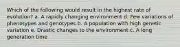 Which of the following would result in the highest rate of evolution? a. A rapidly changing environment d. Few variations of phenotypes and genotypes b. A population with high genetic variation e. Drastic changes to the environment c. A long generation time