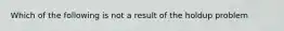 Which of the following is not a result of the holdup problem