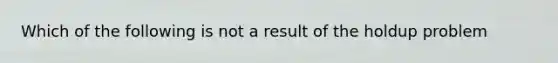 Which of the following is not a result of the holdup problem