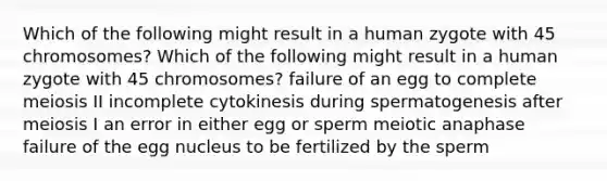 Which of the following might result in a human zygote with 45 chromosomes? Which of the following might result in a human zygote with 45 chromosomes? failure of an egg to complete meiosis II incomplete cytokinesis during spermatogenesis after meiosis I an error in either egg or sperm meiotic anaphase failure of the egg nucleus to be fertilized by the sperm