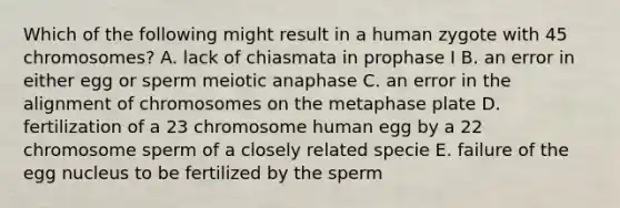 Which of the following might result in a human zygote with 45 chromosomes? A. lack of chiasmata in prophase I B. an error in either egg or sperm meiotic anaphase C. an error in the alignment of chromosomes on the metaphase plate D. fertilization of a 23 chromosome human egg by a 22 chromosome sperm of a closely related specie E. failure of the egg nucleus to be fertilized by the sperm