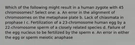 Which of the following might result in a human zygote with 45 chromosomes? Select one: a. An error in the alignment of chromosomes on the metaphase plate b. Lack of chiasmata in prophase I c. Fertilization of a 23-chromosome human egg by a 22-chromosome sperm of a closely related species d. Failure of the egg nucleus to be fertilized by the sperm e. An error in either the egg or sperm meiotic anaphase