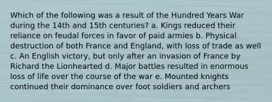 Which of the following was a result of the Hundred Years War during the 14th and 15th centuries? a. Kings reduced their reliance on feudal forces in favor of paid armies b. Physical destruction of both France and England, with loss of trade as well c. An English victory, but only after an invasion of France by Richard the Lionhearted d. Major battles resulted in enormous loss of life over the course of the war e. Mounted knights continued their dominance over foot soldiers and archers