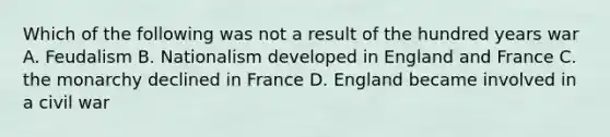 Which of the following was not a result of the hundred years war A. Feudalism B. Nationalism developed in England and France C. the monarchy declined in France D. England became involved in a civil war