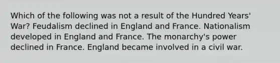 Which of the following was not a result of the Hundred Years' War? Feudalism declined in England and France. Nationalism developed in England and France. The monarchy's power declined in France. England became involved in a civil war.