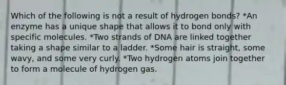 Which of the following is not a result of hydrogen bonds? *An enzyme has a unique shape that allows it to bond only with specific molecules. *Two strands of DNA are linked together taking a shape similar to a ladder. *Some hair is straight, some wavy, and some very curly. *Two hydrogen atoms join together to form a molecule of hydrogen gas.