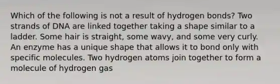 Which of the following is not a result of hydrogen bonds? Two strands of DNA are linked together taking a shape similar to a ladder. Some hair is straight, some wavy, and some very curly. An enzyme has a unique shape that allows it to bond only with specific molecules. Two hydrogen atoms join together to form a molecule of hydrogen gas