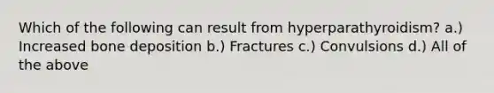 Which of the following can result from hyperparathyroidism? a.) Increased bone deposition b.) Fractures c.) Convulsions d.) All of the above