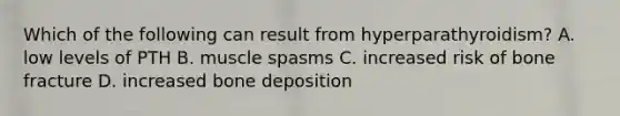 Which of the following can result from hyperparathyroidism? A. low levels of PTH B. muscle spasms C. increased risk of bone fracture D. increased bone deposition