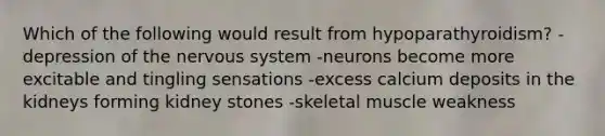 Which of the following would result from hypoparathyroidism? -depression of the nervous system -neurons become more excitable and tingling sensations -excess calcium deposits in the kidneys forming kidney stones -skeletal muscle weakness