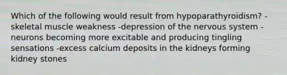 Which of the following would result from hypoparathyroidism? -skeletal muscle weakness -depression of the nervous system -neurons becoming more excitable and producing tingling sensations -excess calcium deposits in the kidneys forming kidney stones