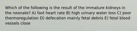 Which of the following is the result of the immature kidneys in the neonate? A) fast heart rate B) high urinary water loss C) poor thermoregulation D) defecation mainly fetal debris E) fetal blood vessels close