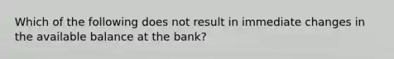 Which of the following does not result in immediate changes in the available balance at the bank?