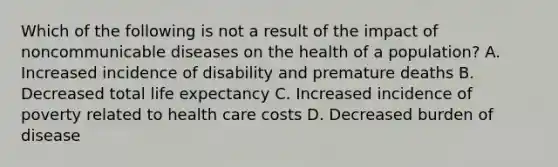 Which of the following is not a result of the impact of noncommunicable diseases on the health of a population? A. Increased incidence of disability and premature deaths B. Decreased total life expectancy C. Increased incidence of poverty related to health care costs D. Decreased burden of disease