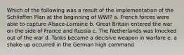 Which of the following was a result of the implementation of the Schlieffen Plan at the beginning of WWI? a. French forces were able to capture Alsace-Lorraine b. Great Britain entered the war on the side of France and Russia c. The Netherlands was knocked out of the war d. Tanks became a decisive weapon in warfare e. a shake-up occurred in the German high command