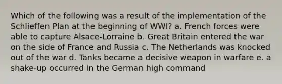 Which of the following was a result of the implementation of the Schlieffen Plan at the beginning of WWI? a. French forces were able to capture Alsace-Lorraine b. Great Britain entered the war on the side of France and Russia c. The Netherlands was knocked out of the war d. Tanks became a decisive weapon in warfare e. a shake-up occurred in the German high command