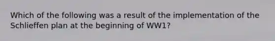 Which of the following was a result of the implementation of the Schlieffen plan at the beginning of WW1?