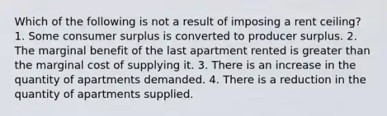 Which of the following is not a result of imposing a rent ceiling? 1. Some consumer surplus is converted to producer surplus. 2. The marginal benefit of the last apartment rented is greater than the marginal cost of supplying it. 3. There is an increase in the quantity of apartments demanded. 4. There is a reduction in the quantity of apartments supplied.