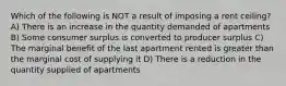 Which of the following is NOT a result of imposing a rent ceiling? A) There is an increase in the quantity demanded of apartments B) Some consumer surplus is converted to producer surplus C) The marginal benefit of the last apartment rented is greater than the marginal cost of supplying it D) There is a reduction in the quantity supplied of apartments