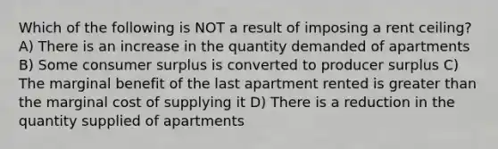 Which of the following is NOT a result of imposing a rent ceiling? A) There is an increase in the quantity demanded of apartments B) Some consumer surplus is converted to producer surplus C) The marginal benefit of the last apartment rented is greater than the marginal cost of supplying it D) There is a reduction in the quantity supplied of apartments