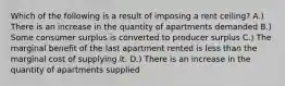 Which of the following is a result of imposing a rent ceiling? A.) There is an increase in the quantity of apartments demanded B.) Some consumer surplus is converted to producer surplus C.) The marginal benefit of the last apartment rented is less than the marginal cost of supplying it. D.) There is an increase in the quantity of apartments supplied