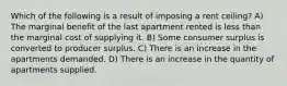 Which of the following is a result of imposing a rent ceiling? A) The marginal benefit of the last apartment rented is less than the marginal cost of supplying it. B) Some consumer surplus is converted to producer surplus. C) There is an increase in the apartments demanded. D) There is an increase in the quantity of apartments supplied.