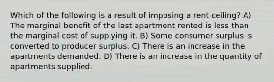 Which of the following is a result of imposing a rent ceiling? A) The marginal benefit of the last apartment rented is less than the marginal cost of supplying it. B) Some consumer surplus is converted to producer surplus. C) There is an increase in the apartments demanded. D) There is an increase in the quantity of apartments supplied.