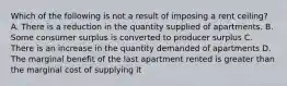 Which of the following is not a result of imposing a rent ceiling? A. There is a reduction in the quantity supplied of apartments. B. Some consumer surplus is converted to producer surplus C. There is an increase in the quantity demanded of apartments D. The marginal benefit of the last apartment rented is greater than the marginal cost of supplying it