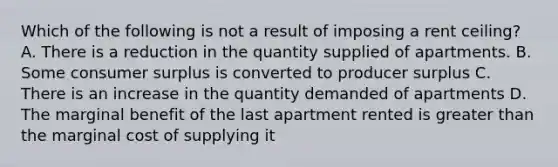 Which of the following is not a result of imposing a rent ceiling? A. There is a reduction in the quantity supplied of apartments. B. Some consumer surplus is converted to producer surplus C. There is an increase in the quantity demanded of apartments D. The marginal benefit of the last apartment rented is greater than the marginal cost of supplying it