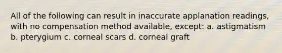 All of the following can result in inaccurate applanation readings, with no compensation method available, except: a. astigmatism b. pterygium c. corneal scars d. corneal graft