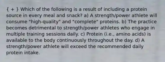 ( + ) Which of the following is a result of including a protein source in every meal and snack? a) A strength/power athlete will consume "high-quality" and "complete" proteins. b) The practice becomes detrimental to strength/power athletes who engage in multiple training sessions daily. c) Protein (i.e., amino acids) is available to the body continuously throughout the day. d) A strength/power athlete will exceed the recommended daily protein intake.