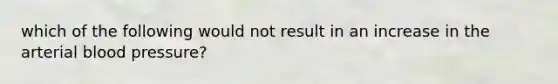 which of the following would not result in an increase in the arterial blood pressure?